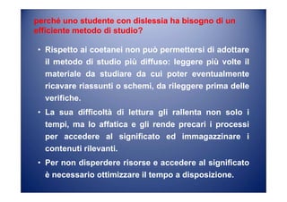 perché uno studente con dislessia ha bisogno di un
efficiente metodo di studio?
• Rispetto ai coetanei non può permettersi di adottare
il metodo di studio più diffuso: leggere più volte il
materiale da studiare da cui poter eventualmente
ricavare riassunti o schemi, da rileggere prima delle
verifiche.
• La sua difficoltà di lettura gli rallenta non solo i
tempi, ma lo affatica e gli rende precari i processi
per accedere al significato ed immagazzinare i
contenuti rilevanti.
• Per non disperdere risorse e accedere al significato
è necessario ottimizzare il tempo a disposizione.
 