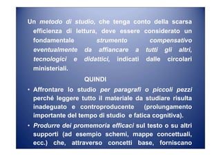 Un metodo di studio, che tenga conto della scarsa
efficienza di lettura, deve essere considerato un
fondamentale strumento compensativo
eventualmente da affiancare a tutti gli altri,
tecnologici e didattici, indicati dalle circolari
ministeriali.
QUINDI
• Affrontare lo studio per paragrafi o piccoli pezzi
perché leggere tutto il materiale da studiare risulta
inadeguato e controproducente (prolungamento
importante del tempo di studio e fatica cognitiva).
• Produrre dei promemoria efficaci sul testo o su altri
supporti (ad esempio schemi, mappe concettuali,
ecc.) che, attraverso concetti base, forniscano
conoscenze utili anche a distanza di tempo.
 