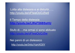 Lotta alla dislessia e ai disturbi…..
http://youtu.be/oFIwaOoOJ5wIl
Il Tempo della dislessia
http://youtu.be/LWsFS6BSsHU
Stufo di….ma ormai ci sono abituato
http://youtu.be/oFIwaOoOJ5w
Nei panni di un dislessico
http://youtu.be/3nbuYqmXO0Y
 