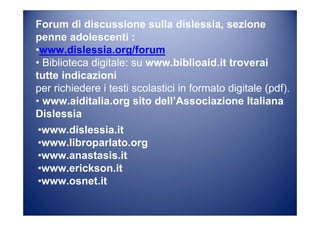 Forum di discussione sulla dislessia, sezione
penne adolescenti :
•www.dislessia.org/forum
• Biblioteca digitale: su www.biblioaid.it troverai
tutte indicazioni
per richiedere i testi scolastici in formato digitale (pdf).
• www.aiditalia.org sito dell’Associazione Italiana
Dislessia
•www.dislessia.it
•www.libroparlato.org
•www.anastasis.it
•www.erickson.it
•www.osnet.it
 