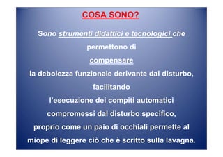 COSA SONO?
Sono strumenti didattici e tecnologici che
permettono di
compensare
la debolezza funzionale derivante dal disturbo,
facilitando
l’esecuzione dei compiti automatici
compromessi dal disturbo specifico,
proprio come un paio di occhiali permette al
miope di leggere ciò che è scritto sulla lavagna.
 