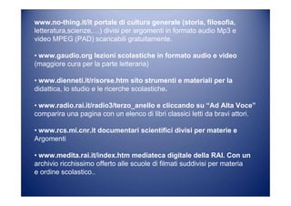 www.no-thing.it/it portale di cultura generale (storia, filosofia,
letteratura,scienze,…) divisi per argomenti in formato audio Mp3 e
video MPEG (PAD) scaricabili gratuitamente.
• www.gaudio.org lezioni scolastiche in formato audio e video
(maggiore cura per la parte letteraria)
• www.dienneti.it/risorse.htm sito strumenti e materiali per la
didattica, lo studio e le ricerche scolastiche.
• www.radio.rai.it/radio3/terzo_anello e cliccando su “Ad Alta Voce”
comparira una pagina con un elenco di libri classici letti da bravi attori.
• www.rcs.mi.cnr.it documentari scientifici divisi per materie e
Argomenti
• www.medita.rai.it/index.htm mediateca digitale della RAI. Con un
archivio ricchissimo offerto alle scuole di filmati suddivisi per materia
e ordine scolastico..
 