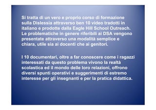 I 10 documentari, oltre a far conoscere come i ragazzi
interessati da questo problema vivono la realtà
scolastica ed il mondo delle loro relazioni, offrono
diversi spunti operativi e suggerimenti di estremo
interesse per gli insegnanti e per la pratica didattica.
Si tratta di un vero e proprio corso di formazione
sulla Dislessia attraverso ben 10 video tradotti in
italiano e prodotte dalla Eagle Hill School Outreach.
Le problematiche in genere riferibili ai DSA vengono
presentate attraverso una modalità semplice e
chiara, utile sia ai docenti che ai genitori.
 