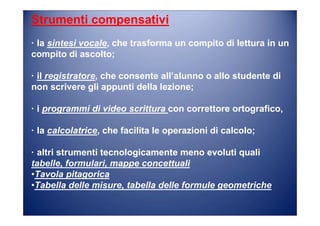 Strumenti compensativi
· la sintesi vocale, che trasforma un compito di lettura in un
compito di ascolto;
· il registratore, che consente all’alunno o allo studente di
non scrivere gli appunti della lezione;
· i programmi di video scrittura con correttore ortografico,
· la calcolatrice, che facilita le operazioni di calcolo;
· altri strumenti tecnologicamente meno evoluti quali
tabelle, formulari, mappe concettuali
•Tavola pitagorica
•Tabella delle misure, tabella delle formule geometriche
 