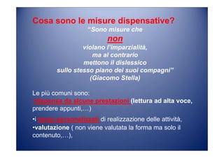 Cosa sono le misure dispensative?
“Sono misure che
non
violano l’imparzialità,
ma al contrario
mettono il dislessico
sullo stesso piano dei suoi compagni”
(Giacomo Stella)
Le più comuni sono:
•dispensa da alcune prestazioni (lettura ad alta voce,
prendere appunti,…)
•i tempi personalizzati di realizzazione delle attività,
•valutazione ( non viene valutata la forma ma solo il
contenuto,…),
 