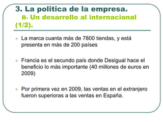 3. La politica de la empresa.B- Un desarrollo al internacional (1/2).La marca cuanta más de 7800 tiendas, y está presenta en más de 200 paísesFrancia es el secundo país donde Desigual hace el beneficio lo más importante (40 millones de euros en 2009)Por primera vez en 2009, las ventas en el extranjero fueron superioras a las ventas en España. 