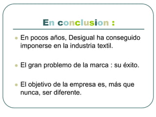 En conclusion:En pocos años, Desigual ha conseguido imponerse en la industria textil.El gran problemo de la marca : su éxito.El objetivo de la empresa es, más que nunca, ser diferente.