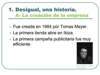 Desigual, una historia.A- La creaciónde la empresaFuecreadaen 1984 por Tomas Meyer.La primera tiendaabre en Ibiza.La primera campañapublicitariafuemuy efficiente.Tomas Meyer, creador de Desigual