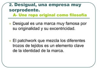 2. Desigual, una empresa muy sorprodente.A- Une ropa original como filosofíaDesigual es una marca muy famosa por su originalidad y su excentricidad.El patchwork que mezcla los diferentes trozos de tejidos es un elemento clave de la identidad de la marca.