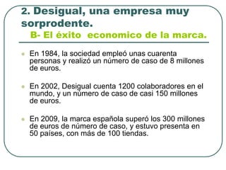 2. Desigual, una empresa muy sorprodente.B- El éxito  economico de la marca.En 1984, la sociedad empleó unas cuarenta personas y realizó un número de caso de 8 millones de euros.En 2002, Desigual cuenta 1200 colaboradores en el mundo, y un número de caso de casi 150 millones de euros.En 2009, la marca española superó los 300 millones de euros de número de caso, y estuvo presenta en 50 países, con más de 100 tiendas.