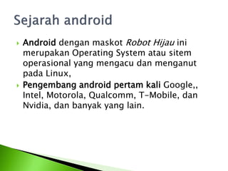   Android dengan maskot Robot Hijau ini
    merupakan Operating System atau sitem
    operasional yang mengacu dan menganut
    pada Linux,
   Pengembang android pertam kali Google,,
    Intel, Motorola, Qualcomm, T-Mobile, dan
    Nvidia, dan banyak yang lain.
 
