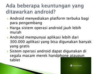    Android menyediakan platform terbuka bagi
    para pengembang
   Harga sistem operasi android jauh lebih
    murah
   Android mempunyai aplikasi lebih dari
    300.000 aplikasi yang bisa digunakan banyak
    yang gratis
   Sistem operasi android dapat digunakan di
    segala macam merek handphone ataupun
    tablet
 