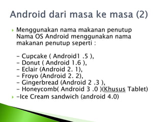    Menggunakan nama makanan penutup
    Nama OS Android menggunakan nama
    makanan penutup seperti :

    - Cupcake ( Android1 .5 ),
    - Donut ( Android 1.6 ),
    - Eclair (Android 2. 1),
    - Froyo (Android 2. 2),
    - Gingerbread (Android 2 .3 ),
    - Honeycomb( Android 3 .0 )(Khusus Tablet)
   -Ice Cream sandwich (android 4.0)
 