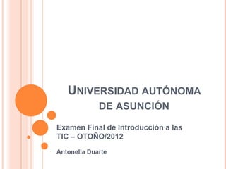 UNIVERSIDAD AUTÓNOMA
             DE ASUNCIÓN

Examen Final de Introducción a las
TIC – OTOÑO/2012
Antonella Duarte
 