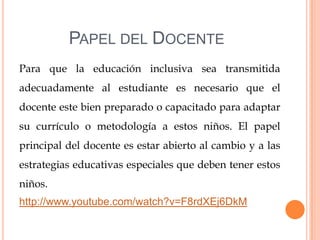 PAPEL DEL DOCENTE
Para que la educación inclusiva sea transmitida
adecuadamente al estudiante es necesario que el
docente este bien preparado o capacitado para adaptar
su currículo o metodología a estos niños. El papel
principal del docente es estar abierto al cambio y a las
estrategias educativas especiales que deben tener estos
niños.
http://www.youtube.com/watch?v=F8rdXEj6DkM
 