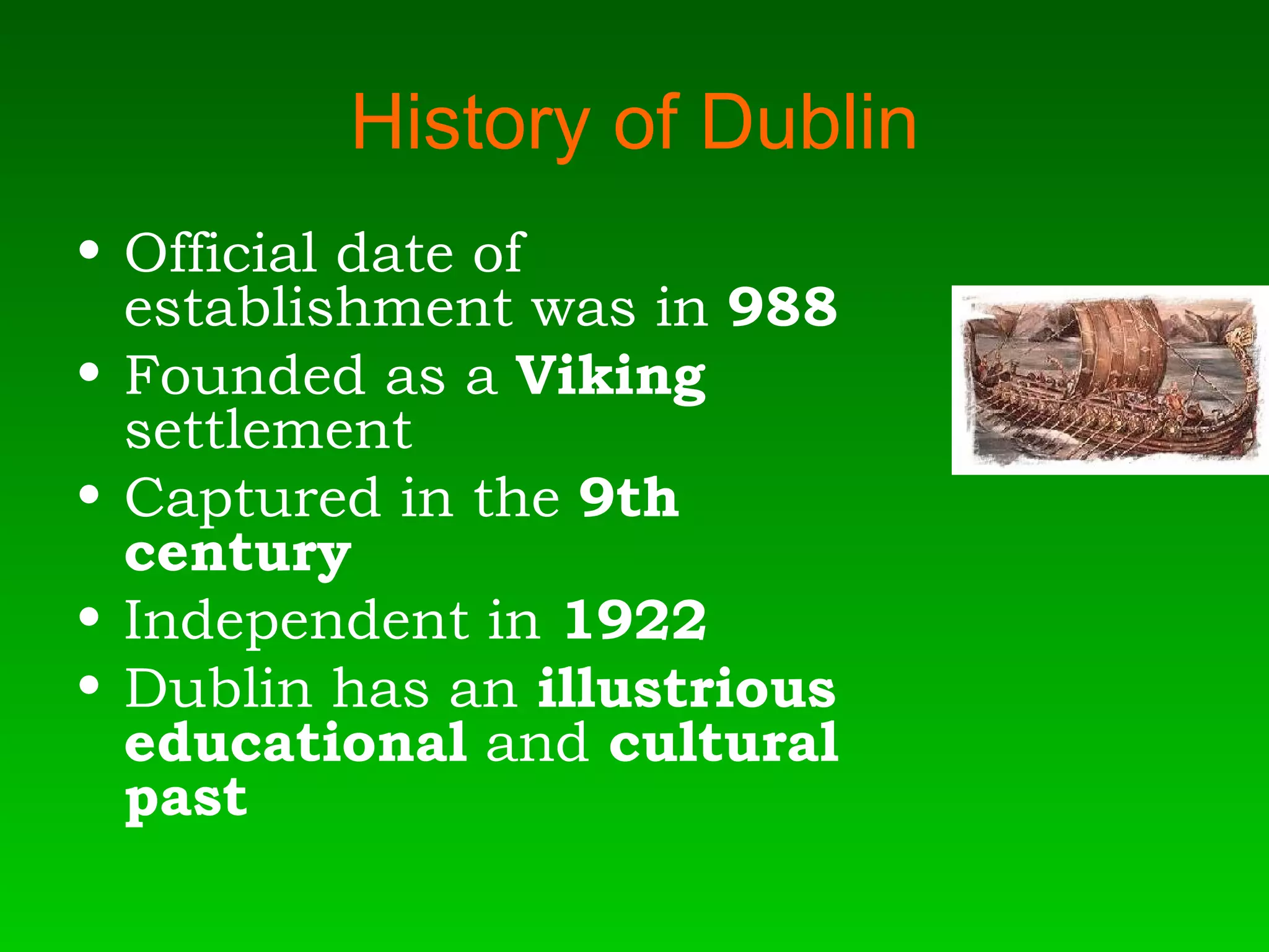 History of Dublin Official date of establishment was in  988 Founded as a  Viking  settlement Captured in the  9th century Independent in  1922   Dublin has an  illustrious educational  and  cultural past  