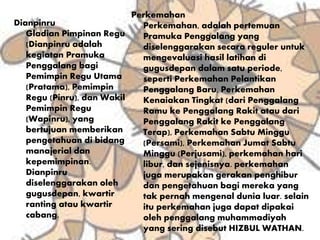 Dianpinru
Gladian Pimpinan Regu
(Dianpinru adalah
kegiatan Pramuka
Penggalang bagi
Pemimpin Regu Utama
(Pratama), Pemimpin
Regu (Pinru), dan Wakil
Pemimpin Regu
(Wapinru), yang
bertujuan memberikan
pengetahuan di bidang
manajerial dan
kepemimpinan.
Dianpinru
diselenggarakan oleh
gugusdepan, kwartir
ranting atau kwartir
cabang.
Perkemahan
Perkemahan, adalah pertemuan
Pramuka Penggalang yang
diselenggarakan secara reguler untuk
mengevaluasi hasil latihan di
gugusdepan dalam satu periode,
seperti Perkemahan Pelantikan
Penggalang Baru, Perkemahan
Kenaiakan Tingkat (dari Penggalang
Ramu ke Penggalang Rakit atau dari
Penggalang Rakit ke Penggalang
Terap), Perkemahan Sabtu Minggu
(Persami), Perkemahan Jumat Sabtu
Minggu (Perjusami), perkemahan hari
libur, dan sejenisnya. perkemahan
juga merupakan gerakan penghibur
dan pengetahuan bagi mereka yang
tak pernah mengenal dunia luar. selain
itu perkemahan juga dapat dipakai
oleh penggalang muhammadiyah
yang sering disebut HIZBUL WATHAN.
 
