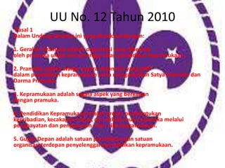 UU No. 12 Tahun 2010
Pasal 1
Dalam Undang-Undang ini yang dimaksud dengan:
1. Gerakan Pramuka adalah organisasi yang dibentuk
oleh pramuka untuk menyelenggarakan pendidikan kepramukaan.
2. Pramuka adalah warga negara Indonesia yang aktif
dalam pendidikan kepramukaan serta mengamalkan Satya Pramuka dan
Darma Pramuka.
3. Kepramukaan adalah segala aspek yang berkaitan
dengan pramuka.
4. Pendidikan Kepramukaan adalah proses pembentukan
kepribadian, kecakapan hidup, dan akhlak mulia pramuka melalui
penghayatan dan pengamalan nilai- nilai kepramukaan.
5. Gugus Depan adalah satuan pendidikan dan satuan
organisasi terdepan penyelenggara pendidikan kepramukaan.
 