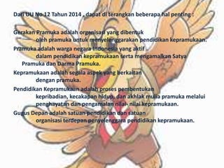Dari UU No 12 Tahun 2014 , dapat di terangkan beberapa hal penting :
Gerakan Pramuka adalah organisasi yang dibentuk
oleh pramuka untuk menyelenggarakan pendidikan kepramukaan.
Pramuka adalah warga negara Indonesia yang aktif
dalam pendidikan kepramukaan serta mengamalkan Satya
Pramuka dan Darma Pramuka.
Kepramukaan adalah segala aspek yang berkaitan
dengan pramuka.
Pendidikan Kepramukaan adalah proses pembentukan
kepribadian, kecakapan hidup, dan akhlak mulia pramuka melalui
penghayatan dan pengamalan nilai- nilai kepramukaan.
Gugus Depan adalah satuan pendidikan dan satuan
organisasi terdepan penyelenggara pendidikan kepramukaan.
 