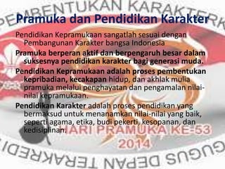 Pramuka dan Pendidikan Karakter
Pendidikan Kepramukaan sangatlah sesuai dengan
Pembangunan Karakter bangsa Indonesia
Pramuka berperan aktif dan berpengaruh besar dalam
suksesnya pendidikan karakter bagi generasi muda.
Pendidikan Kepramukaan adalah proses pembentukan
kepribadian, kecakapan hidup, dan akhlak mulia
pramuka melalui penghayatan dan pengamalan nilai-
nilai kepramukaan.
Pendidikan Karakter adalah proses pendidikan yang
bermaksud untuk menanamkan nilai-nilai yang baik,
seperti agama, etika, budi pekerti, kesopanan, dan
kedisiplinan.
 
