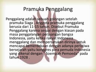 Pramuka Penggalang
Penggalang adalah sebuah golongan setelah
pramuka Siaga . Anggota pramuka penggalang
berusia dari 11-15 tahun. Disebut Pramuka
Penggalang karena sesuai dengan kiasan pada
masa penggalangan perjuangan bangsa
Indonesia, yaitu ketika rakyat Indonesia
menggalang dan mempersatukan dirinya untuk
mencapai kemerdekaan dengan adanya peristiwa
bersejarah yaitu konggres para pemuda Indonesia
yang dikenal dengan " Soempah Pemoeda" pada
tahun 1928 .
 