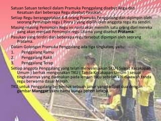 Satuan Satuan terkecil dalam Pramuka Penggalang disebut Regu dan
Kesatuan dari beberapa Regu disebut Pasukan.
Setiap Regu beranggotakan 6-8 orang Pramuka Penggalang dan dipimpin oleh
seorang Pemimpin regu ( Pinru ) yang dipilih oleh anggota regu itu sendiri.
Masing-masing Pemimpin Regu ini nanti akan memilih satu orang dari mereka
yang akan menjadi Pemimpin regu Utama yang disebut Pratama.
Pasukan yang terdiri dari beberapa regu tersebut dipimpin oleh seorang
Pratama.
Dalam Golongan Pramuka Penggalang ada tiga tingkatan, yaitu:
1. Penggalang Ramu
2. Penggalang Rakit
3. Penggalang Terap
Setiap anggota Penggalang yang telah menyelesaikan SKU ( Syarat Kecakapan
Umum ) berhak mengenakan TKU ( Tanda Kecakapan Umum ) sesuai
tingkatannya yang dikenakan pada lengan baju sebelah kiri dibawah tanda
regu berwarna dasar Merah.
TKU untuk Penggalang berbentuk sebuah janur yang terlipat dua dengan
gambar Manggar yakni nama bunga pohon kelapa.
 