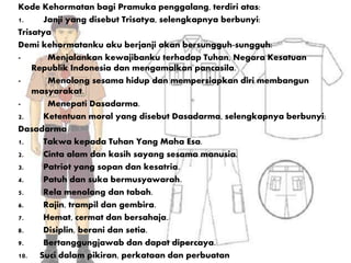 Kode Kehormatan bagi Pramuka penggalang, terdiri atas:
1. Janji yang disebut Trisatya, selengkapnya berbunyi:
Trisatya
Demi kehormatanku aku berjanji akan bersungguh-sungguh:
- Menjalankan kewajibanku terhadap Tuhan, Negara Kesatuan
Republik Indonesia dan mengamalkan pancasila.
- Menolong sesama hidup dan mempersiapkan diri membangun
masyarakat.
- Menepati Dasadarma.
2. Ketentuan moral yang disebut Dasadarma, selengkapnya berbunyi:
Dasadarma
1. Takwa kepada Tuhan Yang Maha Esa.
2. Cinta alam dan kasih sayang sesama manusia.
3. Patriot yang sopan dan kesatria.
4. Patuh dan suka bermusyawarah.
5. Rela menolong dan tabah.
6. Rajin, trampil dan gembira.
7. Hemat, cermat dan bersahaja.
8. Disiplin, berani dan setia.
9. Bertanggungjawab dan dapat dipercaya.
10. Suci dalam pikiran, perkataan dan perbuatan
 