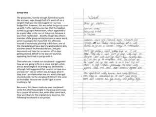 Group Idea
The group idea, funnily enough, turned out quite
like my own, even though half of it went off on a
tangent that was too extravagant for our low
budget film, however, this was what the group came
up with. To the right you can see that the location
turned to going to Amsterdam, which appeared to
be a good idea to the rest of the group, because it
was more ‘believable’. Also the rough idea (that a
member of the group wrote) contains a swear word,
which I apologise for if you find this offensive.
Instead of somebody planning to kill them, one of
the characters just has a bad trip and randomly kills,
and then one of his friends kills him, and gets
depressed and lives the remainder of his days
getting stoned. Which to me doesn’t sound as
appealing, but I had to just go with it.
Then when we created our storyboard I suggested
how we are going to fly on a plane and get a shot,
and so we changed it to driving to a destination,
although I still suggested that none of us have a car
and we can’t rely on others too, because what if
they aren’t available when we are, which then got
shunted aside. So the storyboard still isn’t the same
as the trailer because we couldn’t get a scene
involving a car.
Because of this I even made my own storyboard
while the other two people in my group were away
for a couple of lessons. But, when they came back,
they went back to the original story board so, the
following storyboard is our groups.
 