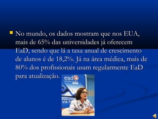  No mundo, os dados mostram que nos EUA,No mundo, os dados mostram que nos EUA,
mais de 65% das universidades já oferecemmais de 65% das universidades já oferecem
EaD, sendo que lá a taxa anual de crescimentoEaD, sendo que lá a taxa anual de crescimento
de alunos é de 18,2%. Já na área médica, mais dede alunos é de 18,2%. Já na área médica, mais de
80% dos profissionais usam regularmente EaD80% dos profissionais usam regularmente EaD
para atualização.para atualização.
 