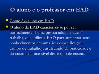 O aluno e o professor em EADO aluno e o professor em EAD
 Como é o aluno em EADComo é o aluno em EAD
 O aluno da EAD caracteriza-se por serO aluno da EAD caracteriza-se por ser
normalmente já uma pessoa adulta e que jánormalmente já uma pessoa adulta e que já
trabalha, que utiliza a EAD para aumentar seustrabalha, que utiliza a EAD para aumentar seus
conhecimentos em uma área especifica (seuconhecimentos em uma área especifica (seu
campo de trabalho), usufruindo da praticidade ecampo de trabalho), usufruindo da praticidade e
do custo mais acessível desse tipo de ensino.do custo mais acessível desse tipo de ensino.
 