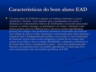 Características do bom aluno EADCaracterísticas do bom aluno EAD
 Um bom aluno de EAD deve precisa: ter endereço eletrônico e acessoUm bom aluno de EAD deve precisa: ter endereço eletrônico e acesso
satisfatório a internet  é pré-requisito para a participação nos cursos asatisfatório a internet  é pré-requisito para a participação nos cursos a
distância; ter conhecimentos básicos de Informática é necessário para poderdistância; ter conhecimentos básicos de Informática é necessário para poder
executar as tarefas; interagir, ser participativo no ensino a distância contaexecutar as tarefas; interagir, ser participativo no ensino a distância conta
muitos pontos, pois irá colaborar para o processo ensino-aprendizagemmuitos pontos, pois irá colaborar para o processo ensino-aprendizagem
pessoal, dos colegas e dos professores; mostrar-se interessado em conhecerpessoal, dos colegas e dos professores; mostrar-se interessado em conhecer
seus colegas de turma é muito importante e interessante para todos; planejar eseus colegas de turma é muito importante e interessante para todos; planejar e
organizar tudo é fundamental para facilitar a sua revisão e a sua recuperaçãoorganizar tudo é fundamental para facilitar a sua revisão e a sua recuperação
de materiais; anotar todas as suas obrigações e realizá-las em tempo real;de materiais; anotar todas as suas obrigações e realizá-las em tempo real;
aceitar novas idéias e inovar sempre; flexibilidade e adaptação; comunicar-seaceitar novas idéias e inovar sempre; flexibilidade e adaptação; comunicar-se
de forma clara, breve e transparente é ponto - chave na comunicação pelade forma clara, breve e transparente é ponto - chave na comunicação pela
Internet; ser responsável por seu próprio aprendizado. O aluno que tiverInternet; ser responsável por seu próprio aprendizado. O aluno que tiver
essas características não terá nenhum problema na EAD.essas características não terá nenhum problema na EAD.
 