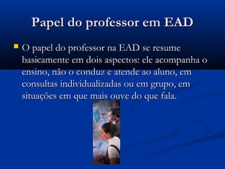 Papel do professor em EADPapel do professor em EAD
 O papel do professor na EAD se resumeO papel do professor na EAD se resume
basicamente em dois aspectos: ele acompanha obasicamente em dois aspectos: ele acompanha o
ensino, não o conduz e atende ao aluno, emensino, não o conduz e atende ao aluno, em
consultas individualizadas ou em grupo, emconsultas individualizadas ou em grupo, em
situações em que mais ouve do que fala.situações em que mais ouve do que fala.
 