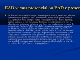 EAD versus presencial ou EAD e presenEAD versus presencial ou EAD e presen
 As duas modalidades de educação não competem entre si, entretanto, existemAs duas modalidades de educação não competem entre si, entretanto, existem
certas restrições para cada uma. Por exemplo, não se pode querer utilizar acertas restrições para cada uma. Por exemplo, não se pode querer utilizar a
EAD para alfabetizar crianças, o ideal seria esperar até os 12 anos de idade,EAD para alfabetizar crianças, o ideal seria esperar até os 12 anos de idade,
quando a criança já tem capacidade de utilizar o computador por si só e jáquando a criança já tem capacidade de utilizar o computador por si só e já
adquiriu uma maturidade suficiente para fazer suas tarefas sem a presença deadquiriu uma maturidade suficiente para fazer suas tarefas sem a presença de
um professor “vigiando”. Por outro lado, para cursos superiores a pessoasum professor “vigiando”. Por outro lado, para cursos superiores a pessoas
que deixaram o estudo há algum tempo (uma das aplicações da EAD), éque deixaram o estudo há algum tempo (uma das aplicações da EAD), é
recomendável o uso da EAD, por uma série de motivos, entre eles o fato derecomendável o uso da EAD, por uma série de motivos, entre eles o fato de
não encarecer o curso com a utilização de professores convencionais. Assimnão encarecer o curso com a utilização de professores convencionais. Assim
sendo, utiliza-se apenas um tutor que utiliza os materiais oferecidos pelasendo, utiliza-se apenas um tutor que utiliza os materiais oferecidos pela
instituição educacional para transmitir a informação aos alunos, que, por jáinstituição educacional para transmitir a informação aos alunos, que, por já
terem uma idade mais avançada, têm consciência de que precisam realizarterem uma idade mais avançada, têm consciência de que precisam realizar
suas atividades para conseguir alcançar o aprendizado desejado, ou seja, nãosuas atividades para conseguir alcançar o aprendizado desejado, ou seja, não
necessitam do “vigia” que as crianças precisam.necessitam do “vigia” que as crianças precisam.
 