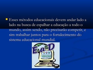  Esses métodos educacionais devem andar lado aEsses métodos educacionais devem andar lado a
lado na busca de espalhar a educação a todo olado na busca de espalhar a educação a todo o
mundo, assim sendo, não precisarão competir, emundo, assim sendo, não precisarão competir, e
sim trabalhar juntos para o fortalecimento dosim trabalhar juntos para o fortalecimento do
sistema educacional mundial.sistema educacional mundial.
 