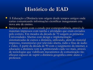 Histórico de EADHistórico de EAD
 A Educação a Distância tem origem desde tempos antigos ondeA Educação a Distância tem origem desde tempos antigos onde
cartas comunicando informações científicas inauguraram estacartas comunicando informações científicas inauguraram esta
nova arte de ensino.nova arte de ensino.
 Iniciou-se assim com o estudo por correspondência, através deIniciou-se assim com o estudo por correspondência, através de
materiais impressos com tarefas e atividades que eram enviadosmateriais impressos com tarefas e atividades que eram enviados
pelo correio. Em meados da década de 70 surgem as primeiraspelo correio. Em meados da década de 70 surgem as primeiras
Universidades Abertas com design e implementaçãoUniversidades Abertas com design e implementação
sistematizadas de cursos a distância, utilizando, além do materialsistematizadas de cursos a distância, utilizando, além do material
impresso, transmissões por televisão aberta, rádio e fitas de áudioimpresso, transmissões por televisão aberta, rádio e fitas de áudio
e vídeo. A partir da década de 90 com o surgimento da internet, ae vídeo. A partir da década de 90 com o surgimento da internet, a
educação a distância vem se aprimorando cada vez mais, atravéseducação a distância vem se aprimorando cada vez mais, através
de tecnologias que viabilizam mecanismos de comunicação tãode tecnologias que viabilizam mecanismos de comunicação tão
eficazes capazes de suprir a distância geográfica entre aluno eeficazes capazes de suprir a distância geográfica entre aluno e
professor.professor.
 