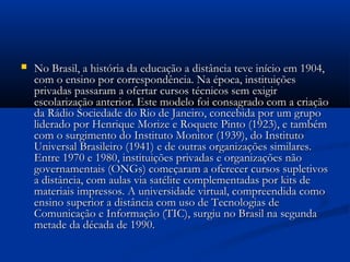  No Brasil, a história da educação a distância teve início em 1904,No Brasil, a história da educação a distância teve início em 1904,
com o ensino por correspondência. Na época, instituiçõescom o ensino por correspondência. Na época, instituições
privadas passaram a ofertar cursos técnicos sem exigirprivadas passaram a ofertar cursos técnicos sem exigir
escolarização anterior. Este modelo foi consagrado com a criaçãoescolarização anterior. Este modelo foi consagrado com a criação
da Rádio Sociedade do Rio de Janeiro, concebida por um grupoda Rádio Sociedade do Rio de Janeiro, concebida por um grupo
liderado por Henrique Morize e Roquete Pinto (1923), e tambémliderado por Henrique Morize e Roquete Pinto (1923), e também
com o surgimento do Instituto Monitor (1939), do Institutocom o surgimento do Instituto Monitor (1939), do Instituto
Universal Brasileiro (1941) e de outras organizações similares.Universal Brasileiro (1941) e de outras organizações similares.
Entre 1970 e 1980, instituições privadas e organizações nãoEntre 1970 e 1980, instituições privadas e organizações não
governamentais (ONGs) começaram a oferecer cursos supletivosgovernamentais (ONGs) começaram a oferecer cursos supletivos
a distância, com aulas via satélite complementadas por kits dea distância, com aulas via satélite complementadas por kits de
materiais impressos. A universidade virtual, compreendida comomateriais impressos. A universidade virtual, compreendida como
ensino superior a distância com uso de Tecnologias deensino superior a distância com uso de Tecnologias de
Comunicação e Informação (TIC), surgiu no Brasil na segundaComunicação e Informação (TIC), surgiu no Brasil na segunda
metade da década de 1990.metade da década de 1990.
 