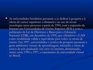  As universidades brasileiras passaram a se dedicar à pesquisa e àAs universidades brasileiras passaram a se dedicar à pesquisa e à
oferta de cursos superiores a distância e ao uso de novasoferta de cursos superiores a distância e ao uso de novas
tecnologias nesse processo a partir de 1994, com a expansão datecnologias nesse processo a partir de 1994, com a expansão da
Internet nas Universidades de Ensino Superior (IES) e com aInternet nas Universidades de Ensino Superior (IES) e com a
publicação da Lei de Diretrizes e Bases para a Educaçãopublicação da Lei de Diretrizes e Bases para a Educação
Nacional (LDB), em dezembro de 1996, que oficializou a EADNacional (LDB), em dezembro de 1996, que oficializou a EAD
como modalidade válida e equivalente para todos os níveis decomo modalidade válida e equivalente para todos os níveis de
ensino. Em 1997, universidades e centros de pesquisa passaram aensino. Em 1997, universidades e centros de pesquisa passaram a
gerar ambientes virtuais de aprendizagem, iniciando a oferta degerar ambientes virtuais de aprendizagem, iniciando a oferta de
cursos de pós-graduaçãocursos de pós-graduação latu sensulatu sensu via internet, demarcando,via internet, demarcando,
assim, entre 1996 e 1997, o nascimento da universidade virtualassim, entre 1996 e 1997, o nascimento da universidade virtual
no Brasil.no Brasil.
 