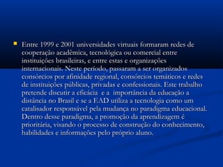  Entre 1999 e 2001 universidades virtuais formaram redes deEntre 1999 e 2001 universidades virtuais formaram redes de
cooperação acadêmica, tecnológica ou comercial entrecooperação acadêmica, tecnológica ou comercial entre
instituições brasileiras, e entre estas e organizaçõesinstituições brasileiras, e entre estas e organizações
internacionais. Neste período, passaram a ser organizadosinternacionais. Neste período, passaram a ser organizados
consórcios por afinidade regional, consórcios temáticos e redesconsórcios por afinidade regional, consórcios temáticos e redes
de instituições públicas, privadas e confessionais. Este trabalhode instituições públicas, privadas e confessionais. Este trabalho
pretende discutir a eficácia  e a  importância da educação apretende discutir a eficácia  e a  importância da educação a
distância no Brasil e se a EAD utiliza a tecnologia como umdistância no Brasil e se a EAD utiliza a tecnologia como um
catalisador responsável pela mudança no paradigma educacional.catalisador responsável pela mudança no paradigma educacional.
Dentro desse paradigma, a promoção da aprendizagem éDentro desse paradigma, a promoção da aprendizagem é
prioritária, visando o processo de construção do conhecimento,prioritária, visando o processo de construção do conhecimento,
habilidades e informações pelo próprio aluno. habilidades e informações pelo próprio aluno. 
 
