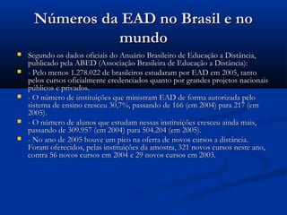Números da EAD no Brasil e noNúmeros da EAD no Brasil e no
mundomundo
 Segundo os dados oficiais do Anuário Brasileiro de Educação a Distância,Segundo os dados oficiais do Anuário Brasileiro de Educação a Distância,
publicado pela ABED (Associação Brasileira de Educação a Distância):publicado pela ABED (Associação Brasileira de Educação a Distância):
 - Pelo menos 1.278.022 de brasileiros estudaram por EAD em 2005, tanto- Pelo menos 1.278.022 de brasileiros estudaram por EAD em 2005, tanto
pelos cursos oficialmente credenciados quanto por grandes projetos nacionaispelos cursos oficialmente credenciados quanto por grandes projetos nacionais
públicos e privados.públicos e privados.
 - O número de instituições que ministram EAD de forma autorizada pelo- O número de instituições que ministram EAD de forma autorizada pelo
sistema de ensino cresceu 30,7%, passando de 166 (em 2004) para 217 (emsistema de ensino cresceu 30,7%, passando de 166 (em 2004) para 217 (em
2005).2005).
 - O número de alunos que estudam nessas instituições cresceu ainda mais,- O número de alunos que estudam nessas instituições cresceu ainda mais,
passando de 309.957 (em 2004) para 504.204 (em 2005).passando de 309.957 (em 2004) para 504.204 (em 2005).
 - No ano de 2005 houve um pico na oferta de novos cursos a distância.- No ano de 2005 houve um pico na oferta de novos cursos a distância.
Foram oferecidos, pelas instituições da amostra, 321 novos cursos neste ano,Foram oferecidos, pelas instituições da amostra, 321 novos cursos neste ano,
contra 56 novos cursos em 2004 e 29 novos cursos em 2003.contra 56 novos cursos em 2004 e 29 novos cursos em 2003.
 