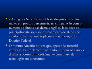  - As regiões Sul e Centro- Oeste do país cresceram- As regiões Sul e Centro- Oeste do país cresceram
muito em pontos percentuais, na comparação com omuito em pontos percentuais, na comparação com o
número de alunos das demais regiões. Isso deve-senúmero de alunos das demais regiões. Isso deve-se
principalmente ao grande crescimento de alunos noprincipalmente ao grande crescimento de alunos no
estado do Paraná, que triplicou seu número, e doestado do Paraná, que triplicou seu número, e do
Distrito Federal.Distrito Federal.
 O mesmo Anuário mostra que, apesar do materialO mesmo Anuário mostra que, apesar do material
impresso ser amplamente utilizado, o apoio ao aluno àimpresso ser amplamente utilizado, o apoio ao aluno à
distância ocorre primordialmente com o uso dedistância ocorre primordialmente com o uso de
tecnologias mais recentes:tecnologias mais recentes:
 
