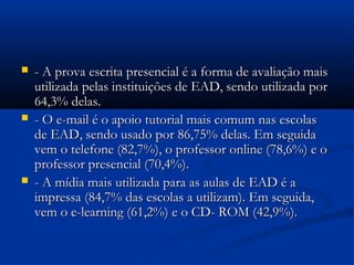  - A prova escrita presencial é a forma de avaliação mais- A prova escrita presencial é a forma de avaliação mais
utilizada pelas instituições de EAD, sendo utilizada porutilizada pelas instituições de EAD, sendo utilizada por
64,3% delas.64,3% delas.
 - O e-mail é o apoio tutorial mais comum nas escolas- O e-mail é o apoio tutorial mais comum nas escolas
de EAD, sendo usado por 86,75% delas. Em seguidade EAD, sendo usado por 86,75% delas. Em seguida
vem o telefone (82,7%), o professor online (78,6%) e ovem o telefone (82,7%), o professor online (78,6%) e o
professor presencial (70,4%).professor presencial (70,4%).
 - A mídia mais utilizada para as aulas de EAD é a- A mídia mais utilizada para as aulas de EAD é a
impressa (84,7% das escolas a utilizam). Em seguida,impressa (84,7% das escolas a utilizam). Em seguida,
vem o e-learning (61,2%) e o CD- ROM (42,9%).vem o e-learning (61,2%) e o CD- ROM (42,9%).
 