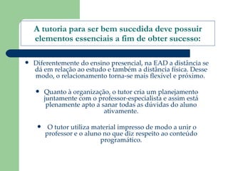 A tutoria para ser bem sucedida deve possuir elementos essenciais a fim de obter sucesso: Diferentemente do ensino presencial, na EAD a distância se dá em relação ao estudo e também a distância física. Desse modo, o relacionamento torna-se mais flexível e próximo.  Quanto à organização, o tutor cria um planejamento juntamente com o professor-especialista e assim está plenamente apto a sanar todas as dúvidas do aluno ativamente. O tutor utiliza material impresso de modo a unir o professor e o aluno no que diz respeito ao conteúdo programático. 