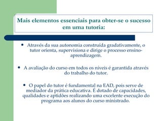 Mais elementos essenciais para obter-se o sucesso em uma tutoria: Através da sua autonomia construída gradativamente, o tutor orienta, supervisiona e dirige o processo ensino-aprendizagem. A avaliação do curso em todos os níveis é garantida através do trabalho do tutor. O papel do tutor é fundamental na EAD, pois serve de mediador da prática educativa. É dotado de capacidades, qualidades e aptidões realizando uma excelente execução do programa aos alunos do curso ministrado.  