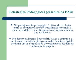 Estratégias Pedagógicas presentes na EAD: No planejamento pedagógico é discutida a relação entre os conteúdos a serem trabalhados no curso, o material didático a ser utilizado e o acompanhamento das avaliações. No desenvolvimento é necessário haver o estímulo, a motivação e a orientação ao aluno de maneira a fazê-lo acreditar em sua capacidade de organização acadêmica e auto-aprendizagem.  
