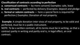 Classification of contracts according to perfection
a. consensual contracts — by mere consent( Examples: sale, lease
b. real contracts — perfected by delivery (Examples: deposit and pledge
c. formal or solemn contracts — here a special form is required for
perfection.( Examples: Donation of real property
Example: A simple donation inter vivos of real property, to be valid and
perfected, must be in a public instrument.
NOTE: To be a written contract, all its terms must be in writing, so that a
contract partly in writing and partly oral is, in legal effect, an oral
contract.
 