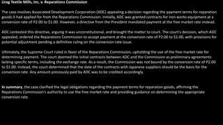 Lirag Textile Mills, Inc. v. Reparations Commission
The case involves Associated Development Corporation (ADC) appealing a decision regarding the payment terms for reparation
goods it had applied for from the Reparations Commission. Initially, ADC was granted contracts for iron works equipment at a
conversion rate of P2.00 to $1.00. However, a directive from the President mandated payment at the free market rate instead.
ADC contested this directive, arguing it was unconstitutional, and brought the matter to court. The court's decision, which ADC
appealed, ordered the Reparations Commission to accept payment at the conversion rate of P2.00 to $1.00, with provisions for
potential adjustment pending a definitive ruling on the conversion rate issue.
Ultimately, the Supreme Court ruled in favor of the Reparations Commission, upholding the use of the free market rate for
determining payment. The court deemed the initial contracts between ADC and the Commission as preliminary agreements
lacking specific terms, including the exchange rate. As a result, the Commission was not bound by the conversion rate of P2.00
to $1.00. Instead, the court determined that the date of the contracts with Japanese suppliers should be the basis for the
conversion rate. Any amount previously paid by ADC was to be credited accordingly.
In summary, the case clarified the legal obligations regarding the payment terms for reparation goods, affirming the
Reparations Commission's authority to use the free market rate and providing guidance on determining the appropriate
conversion rate.
 