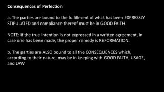 Consequences of Perfection
a. The parties are bound to the fulfillment of what has been EXPRESSLY
STIPULATED and compliance thereof must be in GOOD FAITH.
NOTE: If the true intention is not expressed in a written agreement, in
case one has been made, the proper remedy is REFORMATION.
b. The parties are ALSO bound to all the CONSEQUENCES which,
according to their nature, may be in keeping with GOOD FAITH, USAGE,
and LAW
 