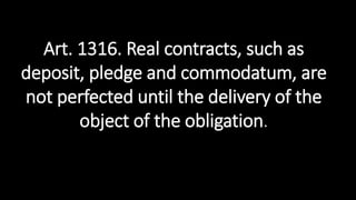 Art. 1316. Real contracts, such as
deposit, pledge and commodatum, are
not perfected until the delivery of the
object of the obligation.
 
