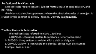 Perfection of Real Contracts
Real contracts require consent, subject matter, cause or consideration, and
DELIVERY.
-Real contracts involve agreements where the physical transfer of an object is
crucial for the contract to be fully formed. Delivery is a Requisite.
The Real Contracts Referred to
The real contracts referred to in Art. 1316 are:
a. DEPOSIT- Entrusting an item to someone else for safekeeping.
b. PLEDGE - Using an item as collateral for a debt or obligation.
c. COMMODATUM- a loan where the identical object must be returned
Example: Loan of a car
 
