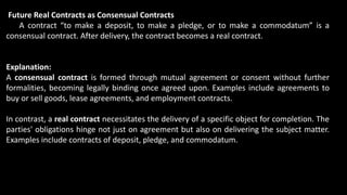 Future Real Contracts as Consensual Contracts
A contract “to make a deposit, to make a pledge, or to make a commodatum” is a
consensual contract. After delivery, the contract becomes a real contract.
Explanation:
A consensual contract is formed through mutual agreement or consent without further
formalities, becoming legally binding once agreed upon. Examples include agreements to
buy or sell goods, lease agreements, and employment contracts.
In contrast, a real contract necessitates the delivery of a specific object for completion. The
parties' obligations hinge not just on agreement but also on delivering the subject matter.
Examples include contracts of deposit, pledge, and commodatum.
 